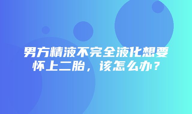 男方精液不完全液化想要怀上二胎，该怎么办？