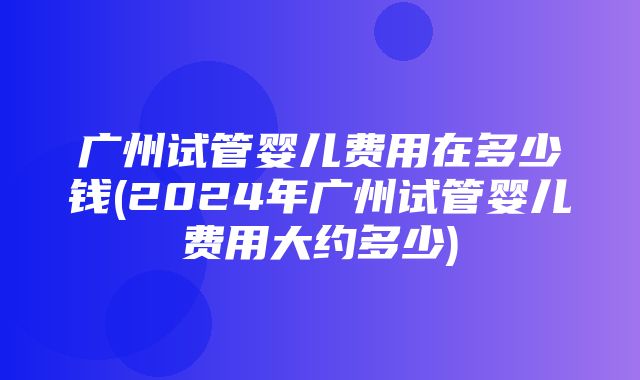 广州试管婴儿费用在多少钱(2024年广州试管婴儿费用大约多少)