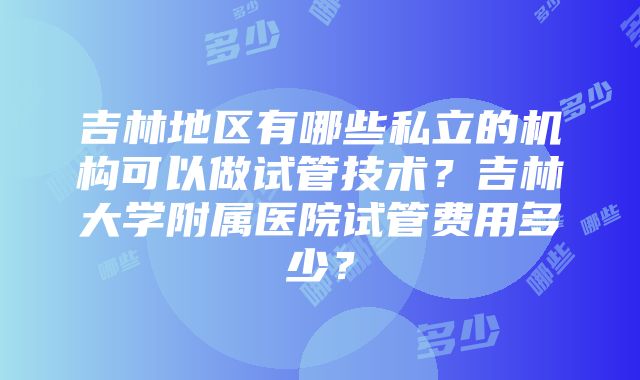 吉林地区有哪些私立的机构可以做试管技术？吉林大学附属医院试管费用多少？