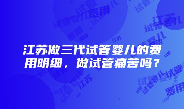 江苏做三代试管婴儿的费用明细，做试管痛苦吗？