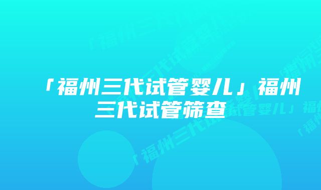 「福州三代试管婴儿」福州三代试管筛查