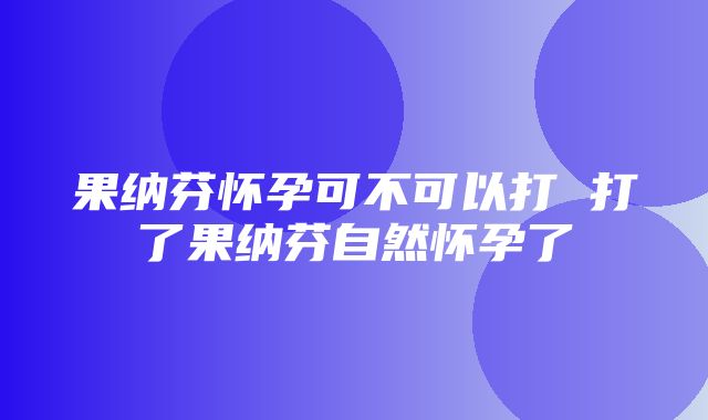 果纳芬怀孕可不可以打 打了果纳芬自然怀孕了