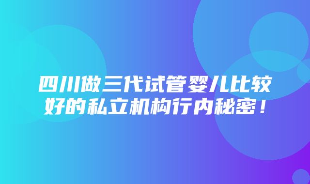 四川做三代试管婴儿比较好的私立机构行内秘密！