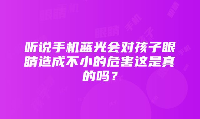 听说手机蓝光会对孩子眼睛造成不小的危害这是真的吗？