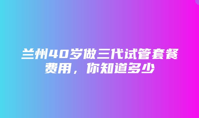 兰州40岁做三代试管套餐费用，你知道多少