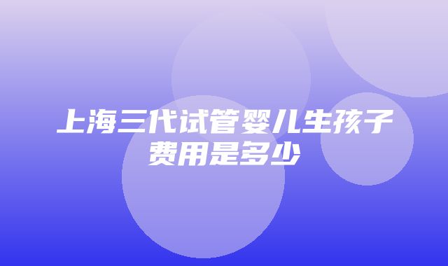 上海三代试管婴儿生孩子费用是多少