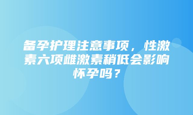 备孕护理注意事项，性激素六项雌激素稍低会影响怀孕吗？