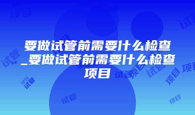 要做试管前需要什么检查_要做试管前需要什么检查项目