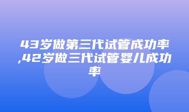 43岁做第三代试管成功率,42岁做三代试管婴儿成功率