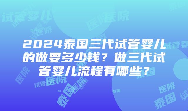 2024泰国三代试管婴儿的做要多少钱？做三代试管婴儿流程有哪些？