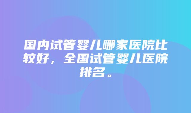 国内试管婴儿哪家医院比较好，全国试管婴儿医院排名。