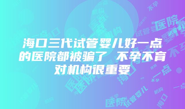 海口三代试管婴儿好一点的医院都被骗了 不孕不育对机构很重要