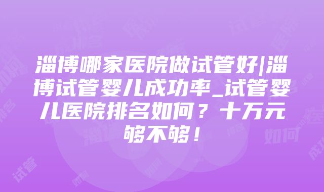 淄博哪家医院做试管好|淄博试管婴儿成功率_试管婴儿医院排名如何？十万元够不够！