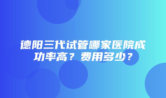 德阳三代试管哪家医院成功率高？费用多少？