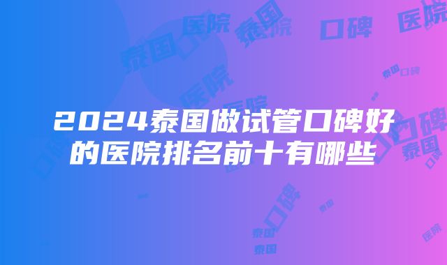 2024泰国做试管口碑好的医院排名前十有哪些