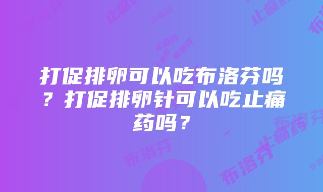 打促排卵可以吃布洛芬吗？打促排卵针可以吃止痛药吗？