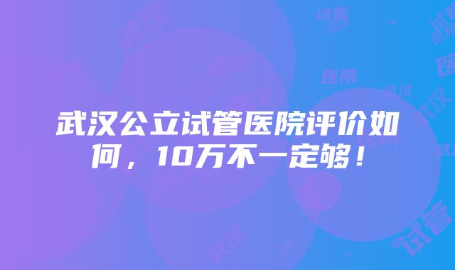 武汉公立试管医院评价如何，10万不一定够！