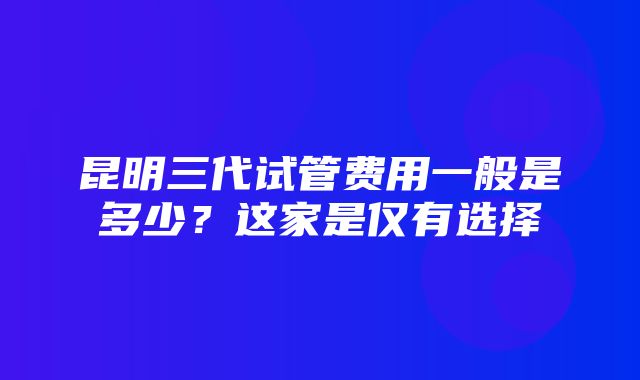 昆明三代试管费用一般是多少？这家是仅有选择