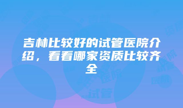 吉林比较好的试管医院介绍，看看哪家资质比较齐全