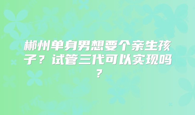 郴州单身男想要个亲生孩子？试管三代可以实现吗？