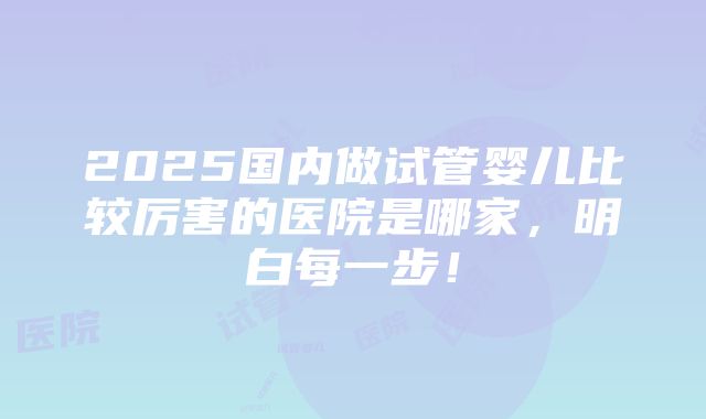 2025国内做试管婴儿比较厉害的医院是哪家，明白每一步！