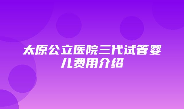 太原公立医院三代试管婴儿费用介绍