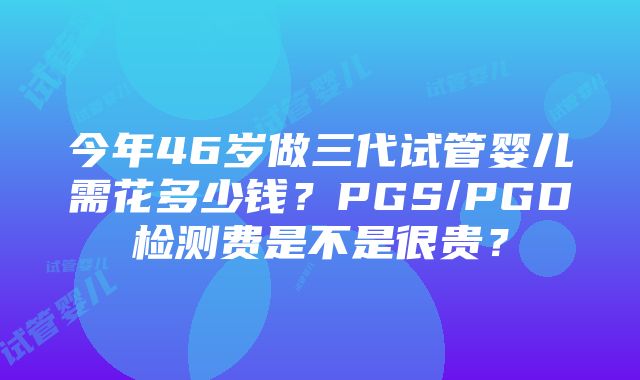 今年46岁做三代试管婴儿需花多少钱？PGS/PGD检测费是不是很贵？