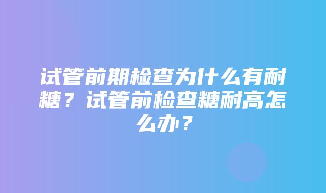 试管前期检查为什么有耐糖？试管前检查糖耐高怎么办？