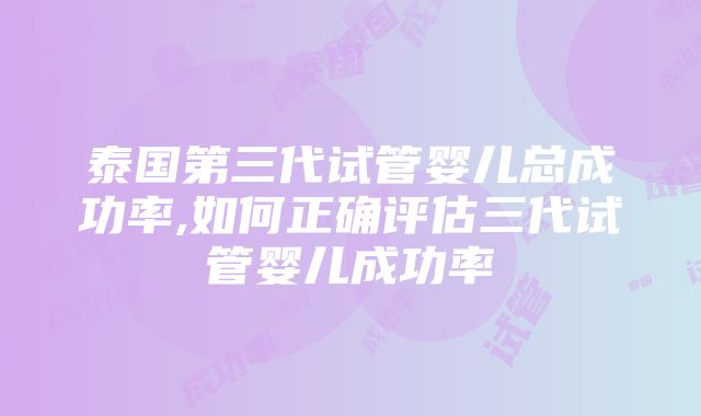 泰国第三代试管婴儿总成功率,如何正确评估三代试管婴儿成功率