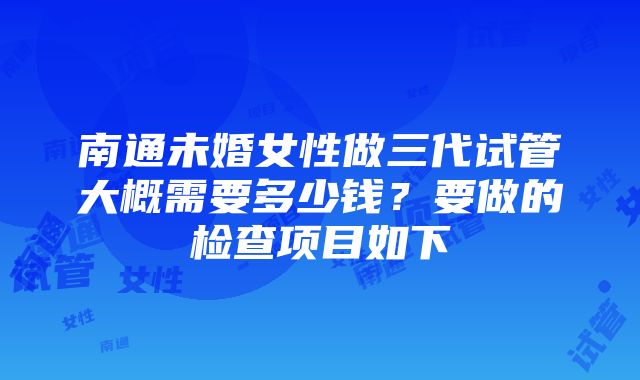 南通未婚女性做三代试管大概需要多少钱？要做的检查项目如下