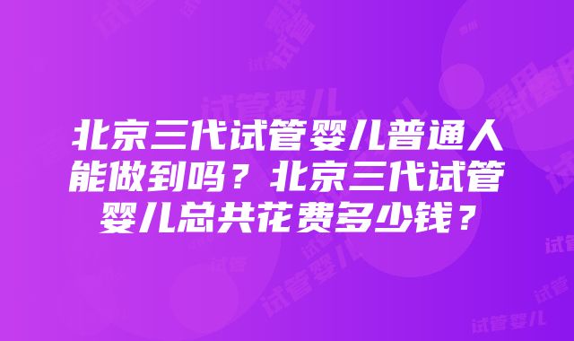 北京三代试管婴儿普通人能做到吗？北京三代试管婴儿总共花费多少钱？