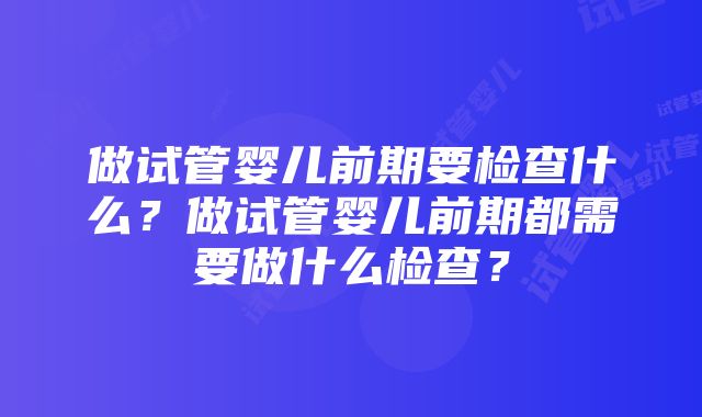 做试管婴儿前期要检查什么？做试管婴儿前期都需要做什么检查？