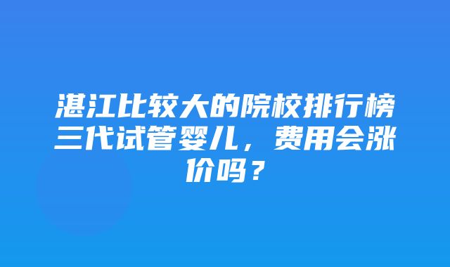 湛江比较大的院校排行榜三代试管婴儿，费用会涨价吗？