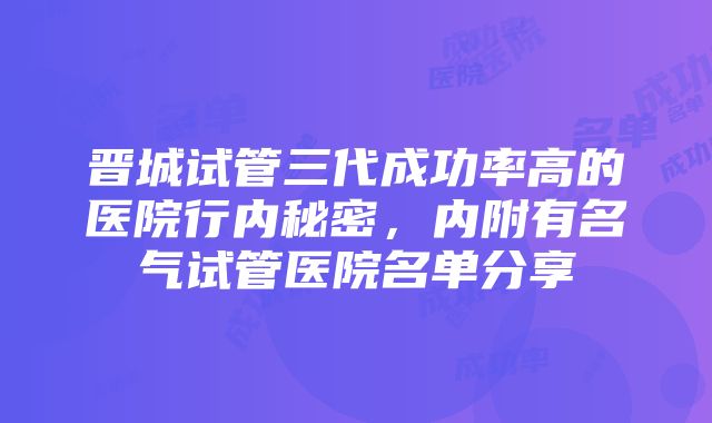 晋城试管三代成功率高的医院行内秘密，内附有名气试管医院名单分享