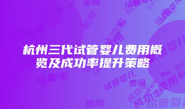 杭州三代试管婴儿费用概览及成功率提升策略