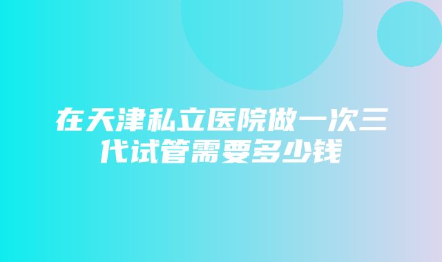 在天津私立医院做一次三代试管需要多少钱