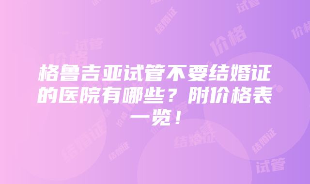 格鲁吉亚试管不要结婚证的医院有哪些？附价格表一览！