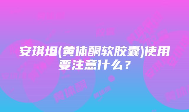 安琪坦(黄体酮软胶囊)使用要注意什么？