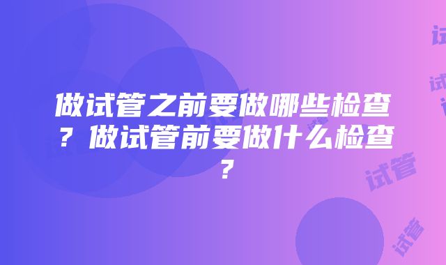 做试管之前要做哪些检查？做试管前要做什么检查？