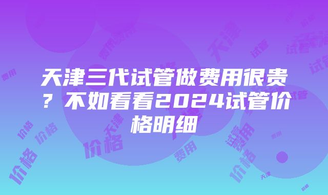 天津三代试管做费用很贵？不如看看2024试管价格明细