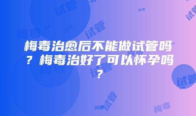 梅毒治愈后不能做试管吗？梅毒治好了可以怀孕吗？