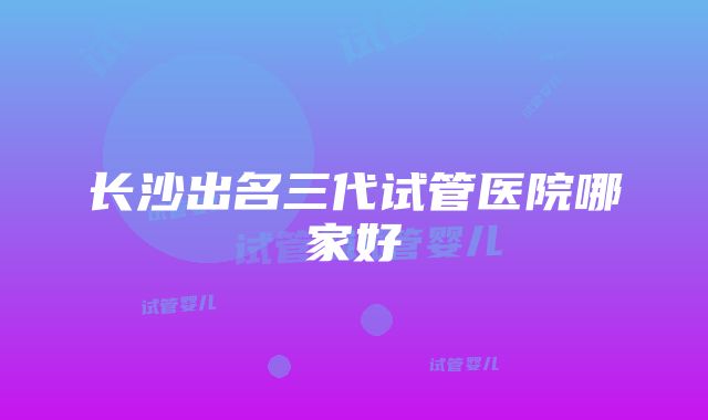 长沙出名三代试管医院哪家好