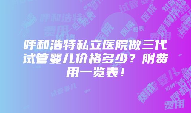 呼和浩特私立医院做三代试管婴儿价格多少？附费用一览表！