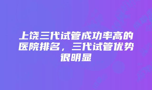 上饶三代试管成功率高的医院排名，三代试管优势很明显