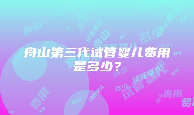 舟山第三代试管婴儿费用是多少？