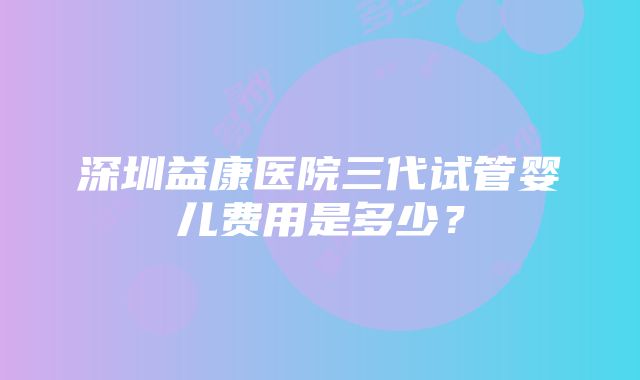 深圳益康医院三代试管婴儿费用是多少？