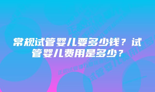 常规试管婴儿要多少钱？试管婴儿费用是多少？