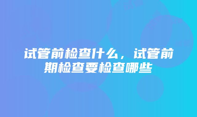 试管前检查什么，试管前期检查要检查哪些