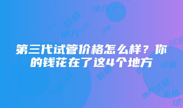 第三代试管价格怎么样？你的钱花在了这4个地方