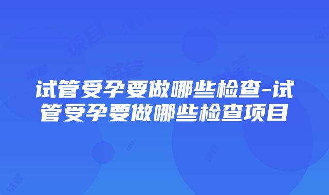 试管受孕要做哪些检查-试管受孕要做哪些检查项目